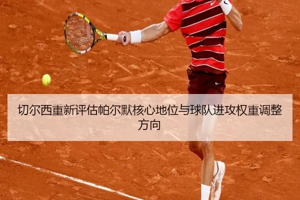 切尔西重新评估帕尔默核心地位与球队进攻权重调整方向