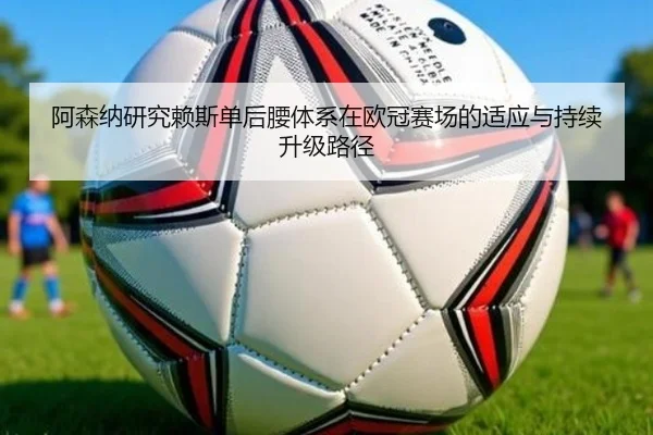阿森纳研究赖斯单后腰体系在欧冠赛场的适应与持续升级路径