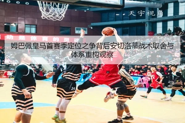 姆巴佩皇马首赛季定位之争背后安切洛蒂战术取舍与体系重构观察