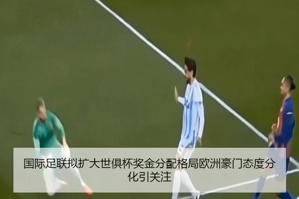 国际足联拟扩大世俱杯奖金分配格局欧洲豪门态度分化引关注