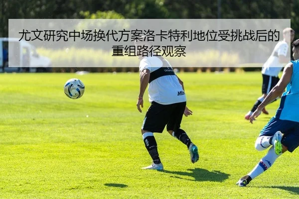 尤文研究中场换代方案洛卡特利地位受挑战后的重组路径观察